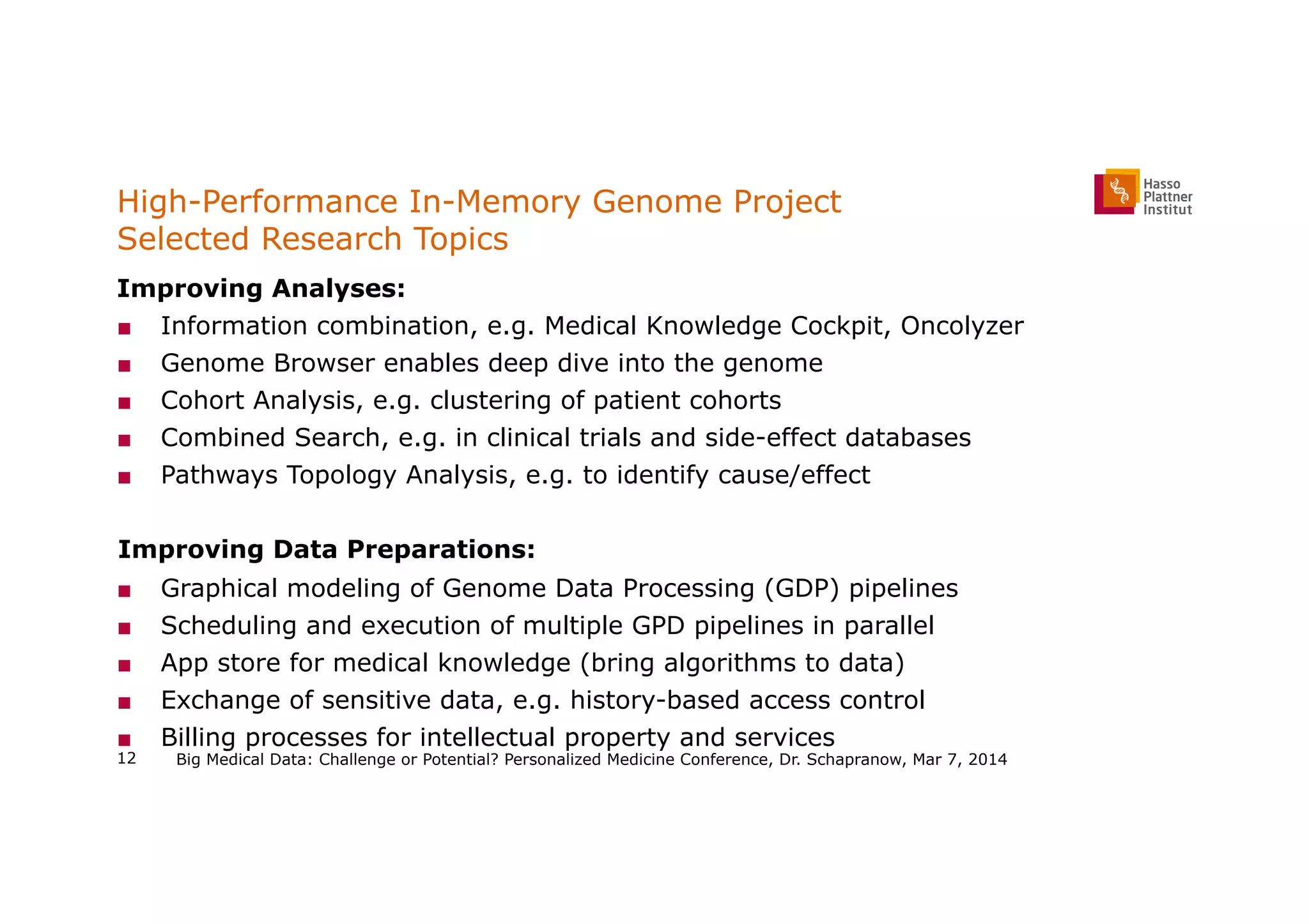 High-Performance In-Memory Genome Project
Selected Research Topics
Improving Analyses:
■  Information combination, e.g. Medical Knowledge Cockpit, Oncolyzer
■  Genome Browser enables deep dive into the genome
■  Cohort Analysis, e.g. clustering of patient cohorts
■  Combined Search, e.g. in clinical trials and side-effect databases
■  Pathways Topology Analysis, e.g. to identify cause/effect
  Improving Data Preparations:
■  Graphical modeling of Genome Data Processing (GDP) pipelines
■  Scheduling and execution of multiple GPD pipelines in parallel
■  App store for medical knowledge (bring algorithms to data)
■  Exchange of sensitive data, e.g. history-based access control
■  Billing processes for intellectual property and services
Big Medical Data: Challenge or Potential? Personalized Medicine Conference, Dr. Schapranow, Mar 7, 201412
 