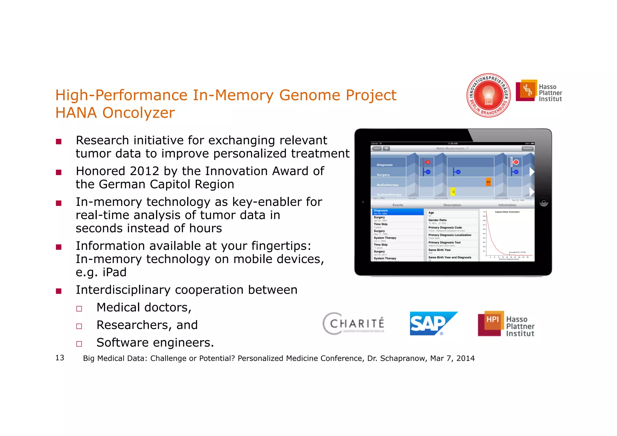 High-Performance In-Memory Genome Project
HANA Oncolyzer
■  Research initiative for exchanging relevant
tumor data to improve personalized treatment
■  Honored 2012 by the Innovation Award of
the German Capitol Region
■  In-memory technology as key-enabler for
real-time analysis of tumor data in
seconds instead of hours
■  Information available at your fingertips:
In-memory technology on mobile devices,
e.g. iPad
■  Interdisciplinary cooperation between
□  Medical doctors,
□  Researchers, and
□  Software engineers.
13 Big Medical Data: Challenge or Potential? Personalized Medicine Conference, Dr. Schapranow, Mar 7, 2014
 