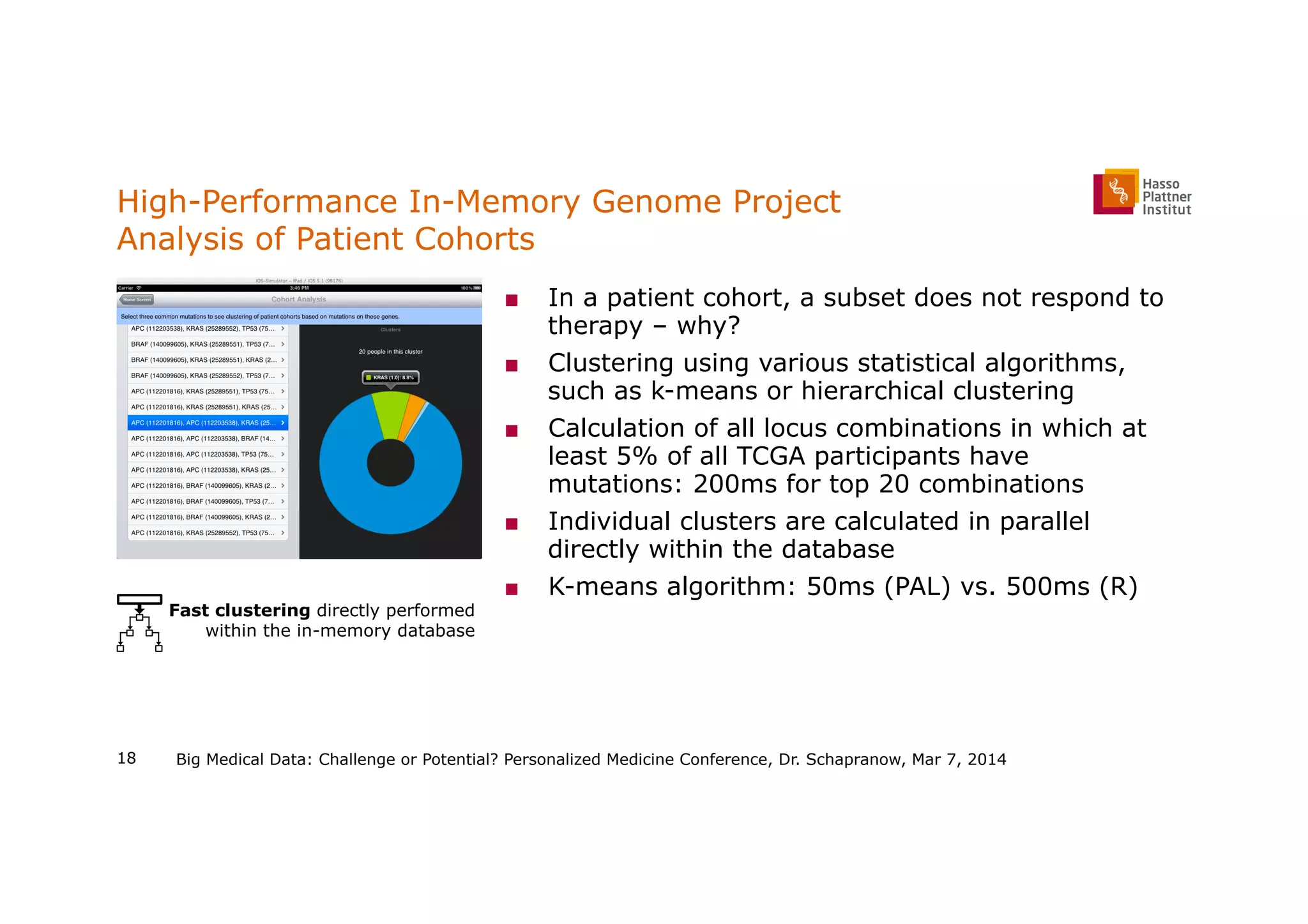 High-Performance In-Memory Genome Project
Analysis of Patient Cohorts
■  In a patient cohort, a subset does not respond to
therapy – why?
■  Clustering using various statistical algorithms,
such as k-means or hierarchical clustering
■  Calculation of all locus combinations in which at
least 5% of all TCGA participants have
mutations: 200ms for top 20 combinations
■  Individual clusters are calculated in parallel
directly within the database
■  K-means algorithm: 50ms (PAL) vs. 500ms (R)
Big Medical Data: Challenge or Potential? Personalized Medicine Conference, Dr. Schapranow, Mar 7, 2014
Fast clustering directly performed
within the in-memory database
18
 