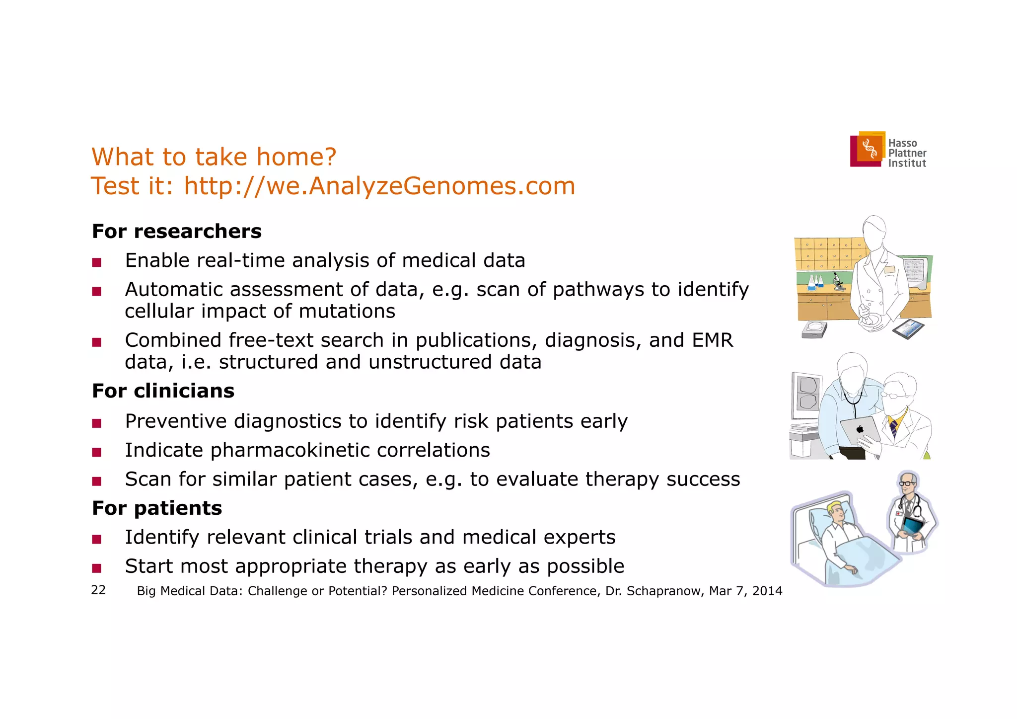 What to take home?
Test it: http://we.AnalyzeGenomes.com
  For researchers
■  Enable real-time analysis of medical data
■  Automatic assessment of data, e.g. scan of pathways to identify
cellular impact of mutations
■  Combined free-text search in publications, diagnosis, and EMR
data, i.e. structured and unstructured data
  For clinicians
■  Preventive diagnostics to identify risk patients early
■  Indicate pharmacokinetic correlations
■  Scan for similar patient cases, e.g. to evaluate therapy success
  For patients
■  Identify relevant clinical trials and medical experts
■  Start most appropriate therapy as early as possible
Big Medical Data: Challenge or Potential? Personalized Medicine Conference, Dr. Schapranow, Mar 7, 201422
 