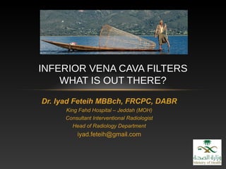 Dr. Iyad Feteih MBBch, FRCPC, DABR
King Fahd Hospital – Jeddah (MOH)
Consultant Interventional Radiologist
Head of Radiology Department
iyad.feteih@gmail.com
INFERIOR VENA CAVA FILTERS
WHAT IS OUT THERE?
 