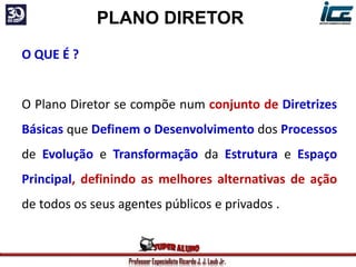 Professor Especialista Ricardo J. J. Laub Jr.
PLANO DIRETOR
O QUE É ?
O Plano Diretor se compõe num conjunto de Diretrizes
Básicas que Definem o Desenvolvimento dos Processos
de Evolução e Transformação da Estrutura e Espaço
Principal, definindo as melhores alternativas de ação
de todos os seus agentes públicos e privados .
 