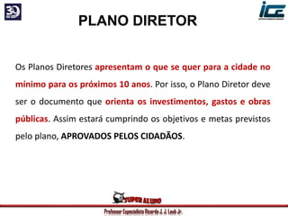 Professor Especialista Ricardo J. J. Laub Jr.
PLANO DIRETOR
Os Planos Diretores apresentam o que se quer para a cidade no
mínimo para os próximos 10 anos. Por isso, o Plano Diretor deve
ser o documento que orienta os investimentos, gastos e obras
públicas. Assim estará cumprindo os objetivos e metas previstos
pelo plano, APROVADOS PELOS CIDADÃOS.
 