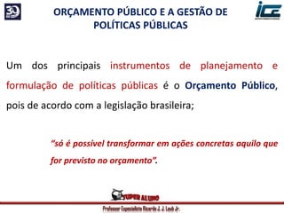 Professor Especialista Ricardo J. J. Laub Jr.
ORÇAMENTO PÚBLICO E A GESTÃO DE
POLÍTICAS PÚBLICAS
Um dos principais instrumentos de planejamento e
formulação de políticas públicas é o Orçamento Público,
pois de acordo com a legislação brasileira;
“só é possível transformar em ações concretas aquilo que
for previsto no orçamento”.
 