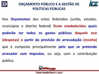 Professor Especialista Ricardo J. J. Laub Jr.
ORÇAMENTO PÚBLICO E A GESTÃO DE
POLÍTICAS PÚBLICAS
Nos Orçamentos dos entes federados (união, estados,
municípios e distrito federal) ficam estabelecidos quais
poderão ser todos os gastos públicos daquele ano
(despesas) a partir da previsão de arrecadação (receita)
que é composta principalmente pelo que se pretende
arrecadar com impostos, ou seja, com a contribuição
pública.
 