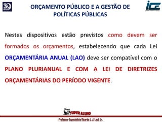 Professor Especialista Ricardo J. J. Laub Jr.
ORÇAMENTO PÚBLICO E A GESTÃO DE
POLÍTICAS PÚBLICAS
Nestes dispositivos estão previstos como devem ser
formados os orçamentos, estabelecendo que cada Lei
ORÇAMENTÁRIA ANUAL (LAO) deve ser compatível com o
PLANO PLURIANUAL E COM A LEI DE DIRETRIZES
ORÇAMENTÁRIAS DO PERÍODO VIGENTE.
 