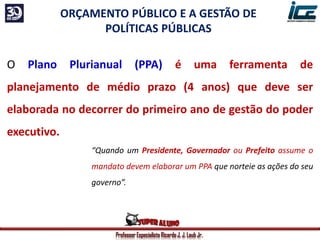 Professor Especialista Ricardo J. J. Laub Jr.
ORÇAMENTO PÚBLICO E A GESTÃO DE
POLÍTICAS PÚBLICAS
O Plano Plurianual (PPA) é uma ferramenta de
planejamento de médio prazo (4 anos) que deve ser
elaborada no decorrer do primeiro ano de gestão do poder
executivo.
“Quando um Presidente, Governador ou Prefeito assume o
mandato devem elaborar um PPA que norteie as ações do seu
governo”.
 