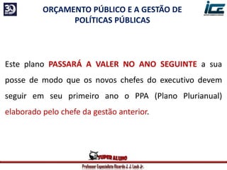 Professor Especialista Ricardo J. J. Laub Jr.
Este plano PASSARÁ A VALER NO ANO SEGUINTE a sua
posse de modo que os novos chefes do executivo devem
seguir em seu primeiro ano o PPA (Plano Plurianual)
elaborado pelo chefe da gestão anterior.
ORÇAMENTO PÚBLICO E A GESTÃO DE
POLÍTICAS PÚBLICAS
 