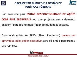 Professor Especialista Ricardo J. J. Laub Jr.
Isso acontece para EVITAR DESCONTINUIDADE DE AÇÕES
COM FINS ELEITORAIS, ou que projetos em andamento
acabem "parados no meio" quando mudam as gestões.
Após elaborados, os PPA's (Plano Plurianual) devem ser
aprovados pelo poder executivo para só então passarem a
valer de fato.
ORÇAMENTO PÚBLICO E A GESTÃO DE
POLÍTICAS PÚBLICAS
 