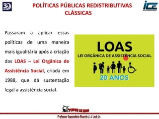 Professor Especialista Ricardo J. J. Laub Jr.
Passaram a aplicar essas
políticas de uma maneira
mais igualitária após a criação
das LOAS – Lei Orgânica de
Assistência Social, criada em
1988, que dá sustentação
legal a assistência social.
POLÍTICAS PÚBLICAS REDISTRIBUTIVAS
CLÁSSICAS
 