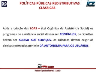 Professor Especialista Ricardo J. J. Laub Jr.
Após a criação das LOAS – (Lei Orgânica de Assistência Social) os
programas de assistência social devem ser CONTÍNUOS, os cidadãos
devem ter ACESSO AOS SERVIÇOS, os cidadãos devem exigir os
direitos reservados por lei e DÁ AUTONOMIA PARA OS USUÁRIOS.
POLÍTICAS PÚBLICAS REDISTRIBUTIVAS
CLÁSSICAS
 