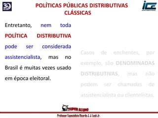 Professor Especialista Ricardo J. J. Laub Jr.
Casos de enchentes, por
exemplo, são DENOMINADAS
DISTRIBUTIVAS, mas não
podem ser chamadas de
assistencialista ou clientelistas.
POLÍTICAS PÚBLICAS DISTRIBUTIVAS
CLÁSSICAS
Entretanto, nem toda
POLÍTICA DISTRIBUTIVA
pode ser considerada
assistencialista, mas no
Brasil é muitas vezes usado
em época eleitoral.
 