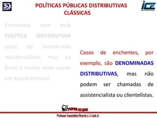 Professor Especialista Ricardo J. J. Laub Jr.
Casos de enchentes, por
exemplo, são DENOMINADAS
DISTRIBUTIVAS, mas não
podem ser chamadas de
assistencialista ou clientelistas.
POLÍTICAS PÚBLICAS DISTRIBUTIVAS
CLÁSSICAS
Entretanto, nem toda
POLÍTICA DISTRIBUTIVA
pode ser considerada
assistencialista, mas no
Brasil é muitas vezes usado
em época eleitoral.
 