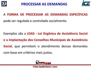 Professor Especialista Ricardo J. J. Laub Jr.
A FORMA DE PROCESSAR AS DEMANDAS ESPECÍFICAS
pode ser regulada e controlada socialmente.
Exemplos são a LOAS - Lei Orgânica de Assistência Social
e a implantação dos Conselhos Municipais de Assistência
Social, que permitem o atendimento dessas demandas
com base em critérios mais justos.
PROCESSAR AS DEMANDAS
 