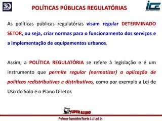 Professor Especialista Ricardo J. J. Laub Jr.
As políticas públicas regulatórias visam regular DETERMINADO
SETOR, ou seja, criar normas para o funcionamento dos serviços e
a implementação de equipamentos urbanos.
Assim, a POLÍTICA REGULATÓRIA se refere à legislação e é um
instrumento que permite regular (normatizar) a aplicação de
políticas redistributivas e distributivas, como por exemplo a Lei de
Uso do Solo e o Plano Diretor.
POLÍTICAS PÚBLICAS REGULATÓRIAS
 