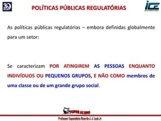 Professor Especialista Ricardo J. J. Laub Jr.
As políticas públicas regulatórias – embora definidas globalmente
para um setor:
Se caracterizam POR ATINGIREM AS PESSOAS ENQUANTO
INDIVÍDUOS OU PEQUENOS GRUPOS, E NÃO COMO membros de
uma classe ou de um grande grupo social.
POLÍTICAS PÚBLICAS REGULATÓRIAS
 