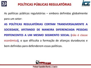 Professor Especialista Ricardo J. J. Laub Jr.
As políticas públicas regulatórias – embora definidas globalmente
para um setor:
AS POLÍTICAS REGULATÓRIAS CORTAM TRANSVERSALMENTE A
SOCIEDADE, AFETANDO DE MANEIRA DIFERENCIADA PESSOAS
PERTENCENTES A UM MESMO SEGMENTO SOCIAL (não é classe
econômica), o que dificulta a formação de alianças duradouras e
bem definidas para defenderem essas políticas.
POLÍTICAS PÚBLICAS REGULATÓRIAS
 