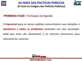 Professor Especialista Ricardo J. J. Laub Jr.
AS FASES DAS POLÍTICAS PÚBLICAS
(O Ciclo ou Estágios das Políticas Públicas)
PRIMEIRA FASE: Formação da Agenda
É impossível para os atores públicos concentrarem suas atenções e
atenderem a todos os problemas existentes em uma sociedade,
dado que estes são abundantes e os recursos necessários para
solucioná-los, escassos.
 