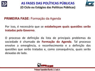 Professor Especialista Ricardo J. J. Laub Jr.
AS FASES DAS POLÍTICAS PÚBLICAS
(O Ciclo ou Estágios das Políticas Públicas)
PRIMEIRA FASE: Formação da Agenda
Por isso, é necessário que se estabeleçam quais questões serão
tratadas pelo Governo.
O processo de definição da lista de principais problemas da
sociedade é chamado de Formação da Agenda. Tal processo
envolve a emergência, o reconhecimento e a definição das
questões que serão tratadas e, como consequência, quais serão
deixadas de lado.
 