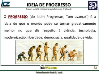 Professor Especialista Ricardo J. J. Laub Jr.
O PROGRESSO (do latim Progressus, "um avanço") é a
ideia de que o mundo pode se tornar gradativamente
melhor no que diz respeito à ciência, tecnologia,
modernização, liberdade, democracia, qualidade de vida.
IDEIA DE PROGRESSO
Ordem social é necessária, pois tem uma finalidade:
 