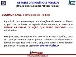 Professor Especialista Ricardo J. J. Laub Jr.
AS FASES DAS POLÍTICAS PÚBLICAS
(O Ciclo ou Estágios das Políticas Públicas)
SEGUNDA FASE: Formulação de Políticas
A partir do momento em que uma situação é vista como problema
e, por isso, se insere na Agenda Governamental, é necessário
DEFINIR AS LINHAS DE AÇÃO QUE SERÃO ADOTADAS para
solucioná-los.
Este processo, no entanto, não ocorre de maneira pacífica, uma
vez que geralmente alguns grupos considerarão determinadas
formas de ação favorável a eles, enquanto outros a considerarão
prejudicial, iniciando-se assim UM EMBATE POLÍTICO.
 