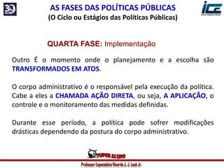 Professor Especialista Ricardo J. J. Laub Jr.
AS FASES DAS POLÍTICAS PÚBLICAS
(O Ciclo ou Estágios das Políticas Públicas)
QUARTA FASE: Implementação
Outro É o momento onde o planejamento e a escolha são
TRANSFORMADOS EM ATOS.
O corpo administrativo é o responsável pela execução da política.
Cabe a eles a CHAMADA AÇÃO DIRETA, ou seja, A APLICAÇÃO, o
controle e o monitoramento das medidas definidas.
Durante esse período, a política pode sofrer modificações
drásticas dependendo da postura do corpo administrativo.
 