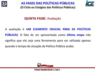 Professor Especialista Ricardo J. J. Laub Jr.
AS FASES DAS POLÍTICAS PÚBLICAS
(O Ciclo ou Estágios das Políticas Públicas)
QUINTA FASE: Avaliação
A avaliação é UM ELEMENTO CRUCIAL PARA AS POLÍTICAS
PÚBLICAS. O fato de ser apresentada como última etapa não
significa que ela seja uma ferramenta para ser utilizada apenas
quando o tempo de atuação da Política Pública acaba.
 