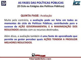Professor Especialista Ricardo J. J. Laub Jr.
AS FASES DAS POLÍTICAS PÚBLICAS
(O Ciclo ou Estágios das Políticas Públicas)
QUINTA FASE: Avaliação
Muito pelo contrário, a avaliação pode ser feita em todos os
momentos do ciclo de Políticas Públicas, contribuindo para o
sucesso da AÇÃO GOVERNAMENTAL E A MAXIMIZAÇÃO DOS
RESULTADOS obtidos com os recursos destinados.
Além disso, a avaliação também é uma fonte de aprendizado que
permite ao gestor perceber quais AÇÕES TENDEM A PRODUZIR
MELHORES RESULTADOS.
 