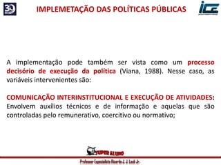 Professor Especialista Ricardo J. J. Laub Jr.
IMPLEMETAÇÃO DAS POLÍTICAS PÚBLICAS
A implementação pode também ser vista como um processo
decisório de execução da política (Viana, 1988). Nesse caso, as
variáveis intervenientes são:
COMUNICAÇÃO INTERINSTITUCIONAL E EXECUÇÃO DE ATIVIDADES:
Envolvem auxílios técnicos e de informação e aquelas que são
controladas pelo remunerativo, coercitivo ou normativo;
 