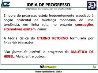 Professor Especialista Ricardo J. J. Laub Jr.
Embora do progresso esteja frequentemente associado à
noção ocidental da mudança monótona de uma
tendência, em linha reta, no entanto concepções
alternativas existem, como:
A teoria cíclica do ETERNO RETORNO formulada por
Friedrich Nietzsche
“Em forma de espiral" o progresso da DIALÉTICA DE
HEGEL, Marx, entre outros.
IDEIA DE PROGRESSO
Ordem social é necessária, pois tem uma finalidade:
 