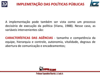 Professor Especialista Ricardo J. J. Laub Jr.
IMPLEMETAÇÃO DAS POLÍTICAS PÚBLICAS
A implementação pode também ser vista como um processo
decisório de execução da política (Viana, 1988). Nesse caso, as
variáveis intervenientes são:
CARACTERÍSTICAS DAS AGÊNCIAS - tamanho e competência da
equipe, hierarquia e controle, autonomia, vitalidade, degraus de
abertura de comunicação e encadeamentos;
 