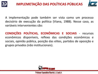 Professor Especialista Ricardo J. J. Laub Jr.
IMPLEMETAÇÃO DAS POLÍTICAS PÚBLICAS
A implementação pode também ser vista como um processo
decisório de execução da política (Viana, 1988). Nesse caso, as
variáveis intervenientes são:
CONDIÇÕES POLÍTICAS, ECONÔMICAS E SOCIAIS - recursos
econômicos disponíveis, reflexo das condições econômicas e
sociais, opinião pública, posição das elites, partidos de oposição e
grupos privados (não institucionais).
 