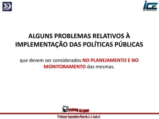 Professor Especialista Ricardo J. J. Laub Jr.
ALGUNS PROBLEMAS RELATIVOS À
IMPLEMENTAÇÃO DAS POLÍTICAS PÚBLICAS
que devem ser considerados NO PLANEJAMENTO E NO
MONITORAMENTO das mesmas.
 