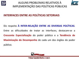 Professor Especialista Ricardo J. J. Laub Jr.
INTERFACES ENTRE AS POLÍTICAS SETORIAIS
Diz respeito À INTER-RELAÇÃO ENTRE AS DIVERSAS POLÍTICAS.
Entre as dificuldades de tratar as interfaces, destacam-se a
Crescente Especialização do poder público e a Tendência de
Maximização do Desempenho de cada um dos órgãos do poder
público.
ALGUNS PROBLEMAS RELATIVOS À
IMPLEMENTAÇÃO DAS POLÍTICAS PÚBLICAS
 
