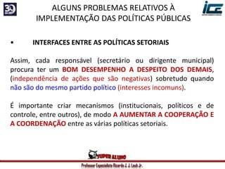 Professor Especialista Ricardo J. J. Laub Jr.
• INTERFACES ENTRE AS POLÍTICAS SETORIAIS
Assim, cada responsável (secretário ou dirigente municipal)
procura ter um BOM DESEMPENHO A DESPEITO DOS DEMAIS,
(independência de ações que são negativas) sobretudo quando
não são do mesmo partido político (interesses incomuns).
É importante criar mecanismos (institucionais, políticos e de
controle, entre outros), de modo A AUMENTAR A COOPERAÇÃO E
A COORDENAÇÃO entre as várias políticas setoriais.
ALGUNS PROBLEMAS RELATIVOS À
IMPLEMENTAÇÃO DAS POLÍTICAS PÚBLICAS
 