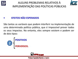 Professor Especialista Ricardo J. J. Laub Jr.
• EFEITOS NÃO ESPERADOS
São tantas as variáveis que podem interferir na implementação de
uma determinada política pública, que é impossível prever todos
os seus impactos. No entanto, eles sempre existem e podem ser
de dois tipos:
POSITIVOS
PERVERSOS.
ALGUNS PROBLEMAS RELATIVOS À
IMPLEMENTAÇÃO DAS POLÍTICAS PÚBLICAS
 