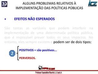 Professor Especialista Ricardo J. J. Laub Jr.
• EFEITOS NÃO ESPERADOS
São tantas as variáveis que podem interferir na
implementação de uma determinada política pública,
que é impossível prever todos os seus impactos. No
entanto, eles sempre existem e podem ser de dois tipos:
POSITIVOS = são positivos...
PERVERSOS.
ALGUNS PROBLEMAS RELATIVOS À
IMPLEMENTAÇÃO DAS POLÍTICAS PÚBLICAS
 