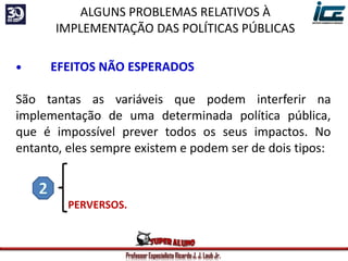 Professor Especialista Ricardo J. J. Laub Jr.
• EFEITOS NÃO ESPERADOS
São tantas as variáveis que podem interferir na
implementação de uma determinada política pública,
que é impossível prever todos os seus impactos. No
entanto, eles sempre existem e podem ser de dois tipos:
POSITIVOS = são positivos...
PERVERSOS.
ALGUNS PROBLEMAS RELATIVOS À
IMPLEMENTAÇÃO DAS POLÍTICAS PÚBLICAS
 