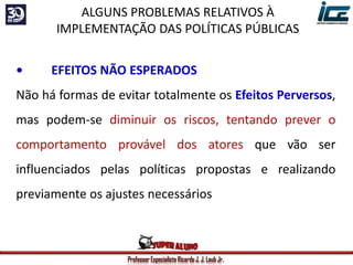 Professor Especialista Ricardo J. J. Laub Jr.
• EFEITOS NÃO ESPERADOS
Não há formas de evitar totalmente os Efeitos Perversos,
mas podem-se diminuir os riscos, tentando prever o
comportamento provável dos atores que vão ser
influenciados pelas políticas propostas e realizando
previamente os ajustes necessários
ALGUNS PROBLEMAS RELATIVOS À
IMPLEMENTAÇÃO DAS POLÍTICAS PÚBLICAS
 