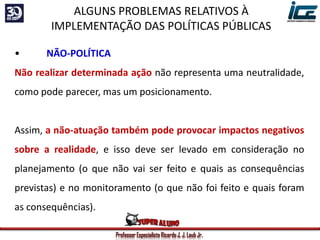 Professor Especialista Ricardo J. J. Laub Jr.
• NÃO-POLÍTICA
Não realizar determinada ação não representa uma neutralidade,
como pode parecer, mas um posicionamento.
Assim, a não-atuação também pode provocar impactos negativos
sobre a realidade, e isso deve ser levado em consideração no
planejamento (o que não vai ser feito e quais as consequências
previstas) e no monitoramento (o que não foi feito e quais foram
as consequências).
ALGUNS PROBLEMAS RELATIVOS À
IMPLEMENTAÇÃO DAS POLÍTICAS PÚBLICAS
 