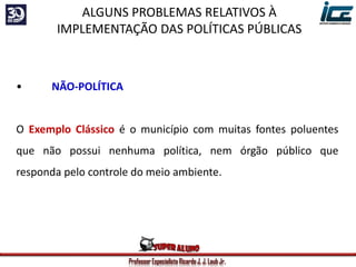 Professor Especialista Ricardo J. J. Laub Jr.
• NÃO-POLÍTICA
O Exemplo Clássico é o município com muitas fontes poluentes
que não possui nenhuma política, nem órgão público que
responda pelo controle do meio ambiente.
ALGUNS PROBLEMAS RELATIVOS À
IMPLEMENTAÇÃO DAS POLÍTICAS PÚBLICAS
 