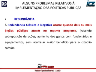 Professor Especialista Ricardo J. J. Laub Jr.
• REDUNDÂNCIA
A Redundância Clássica e Negativa ocorre quando dois ou mais
órgãos públicos atuam no mesmo programa, havendo
sobreposição de ações, aumento dos gastos com funcionários e
equipamentos, sem acarretar maior benefício para o cidadão
comum.
ALGUNS PROBLEMAS RELATIVOS À
IMPLEMENTAÇÃO DAS POLÍTICAS PÚBLICAS
 