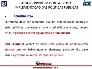 Professor Especialista Ricardo J. J. Laub Jr.
• REDUNDÂNCIA
Entretanto deve ser lembrado que há determinados setores e
ações públicas que exigem maior confiabilidade e que, nesses
casos, é positivo ocorrer algum grau de redundância.
POR EXEMPLO, o fato de haver uma escola de primeiro grau
estadual em um bairro popular altamente povoado não deve
eximir o governo municipal de atuar nessa área.
ALGUNS PROBLEMAS RELATIVOS À
IMPLEMENTAÇÃO DAS POLÍTICAS PÚBLICAS
 
