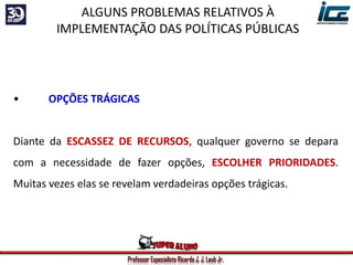 Professor Especialista Ricardo J. J. Laub Jr.
• OPÇÕES TRÁGICAS
Diante da ESCASSEZ DE RECURSOS, qualquer governo se depara
com a necessidade de fazer opções, ESCOLHER PRIORIDADES.
Muitas vezes elas se revelam verdadeiras opções trágicas.
ALGUNS PROBLEMAS RELATIVOS À
IMPLEMENTAÇÃO DAS POLÍTICAS PÚBLICAS
 
