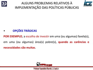Professor Especialista Ricardo J. J. Laub Jr.
• OPÇÕES TRÁGICAS
POR EXEMPLO, a escolha de investir em uma (ou algumas) favela(s),
em uma (ou algumas) área(s) pobre(s), quando as carências e
necessidades são muitas.
ALGUNS PROBLEMAS RELATIVOS À
IMPLEMENTAÇÃO DAS POLÍTICAS PÚBLICAS
 
