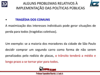 Professor Especialista Ricardo J. J. Laub Jr.
• TRAGÉDIA DOS COMUNS
A maximização dos interesses individuais pode gerar situações de
perda para todos (tragédias coletivas).
Um exemplo: se a maioria dos moradores da cidade de São Paulo
decidir comprar um segundo carro como forma de não serem
penalizados pelo rodízio de placas, o trânsito tenderá a médio e
longo prazo a se tornar pior para todos.
ALGUNS PROBLEMAS RELATIVOS À
IMPLEMENTAÇÃO DAS POLÍTICAS PÚBLICAS
 