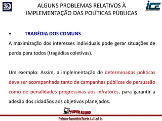 Professor Especialista Ricardo J. J. Laub Jr.
• TRAGÉDIA DOS COMUNS
A maximização dos interesses individuais pode gerar situações de
perda para todos (tragédias coletivas).
Um exemplo: Assim, a implementação de determinadas políticas
deve ser acompanhada tanto de campanhas públicas de persuasão
como de penalidades progressivas aos infratores, para garantir a
adesão dos cidadãos aos objetivos planejados.
ALGUNS PROBLEMAS RELATIVOS À
IMPLEMENTAÇÃO DAS POLÍTICAS PÚBLICAS
 