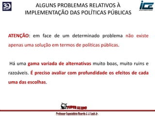 Professor Especialista Ricardo J. J. Laub Jr.
ATENÇÃO: em face de um determinado problema não existe
apenas uma solução em termos de políticas públicas.
Há uma gama variada de alternativas muito boas, muito ruins e
razoáveis. É preciso avaliar com profundidade os efeitos de cada
uma das escolhas.
ALGUNS PROBLEMAS RELATIVOS À
IMPLEMENTAÇÃO DAS POLÍTICAS PÚBLICAS
 