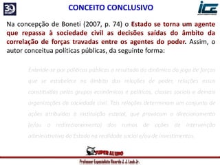 Professor Especialista Ricardo J. J. Laub Jr.
Na concepção de Boneti (2007, p. 74) o Estado se torna um agente
que repassa à sociedade civil as decisões saídas do âmbito da
correlação de forças travadas entre os agentes do poder. Assim, o
autor conceitua políticas públicas, da seguinte forma:
Entende-se por políticas públicas o resultado da dinâmica do jogo de forças
que se estabelece no âmbito das relações de poder, relações essas
constituídas pelos grupos econômicos e políticos, classes sociais e demais
organizações da sociedade civil. Tais relações determinam um conjunto de
ações atribuídas à instituição estatal, que provocam o direcionamento
(e/ou o redirecionamento) dos rumos de ações de intervenção
administrativa do Estado na realidade social e/ou de investimentos.
CONCEITO CONCLUSIVO
 