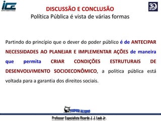 Professor Especialista Ricardo J. J. Laub Jr.
DISCUSSÃO E CONCLUSÃO
Política Pública é vista de várias formas
Partindo do princípio que o dever do poder público é de ANTECIPAR
NECESSIDADES AO PLANEJAR E IMPLEMENTAR AÇÕES de maneira
que permita CRIAR CONDIÇÕES ESTRUTURAIS DE
DESENVOLVIMENTO SOCIOECONÔMICO, a política pública está
voltada para a garantia dos direitos sociais.
 